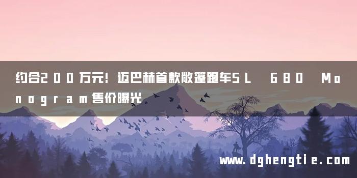 约合200万元!迈巴赫首款敞篷跑车SL 680 Monogram售价曝光